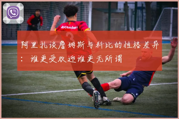 阿里扎谈詹姆斯与科比的性格差异：谁更受欢迎谁更无所谓