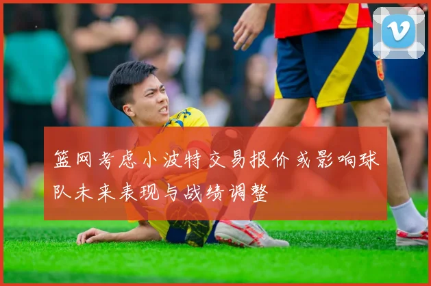 篮网考虑小波特交易报价或影响球队未来表现与战绩调整