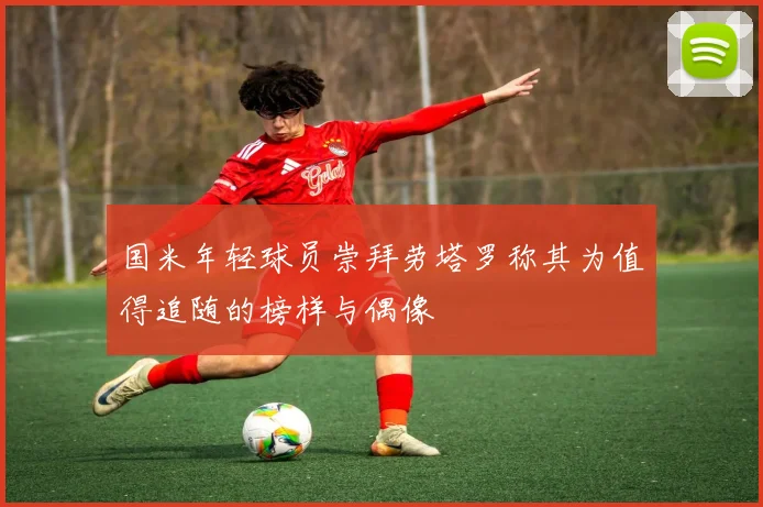 国米年轻球员崇拜劳塔罗称其为值得追随的榜样与偶像
