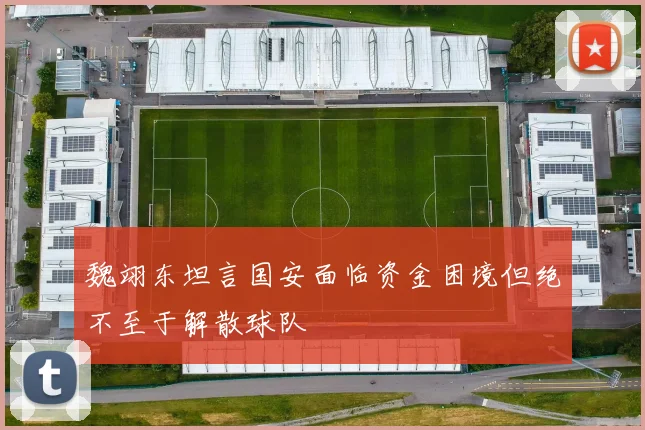 魏翊东坦言国安面临资金困境但绝不至于解散球队