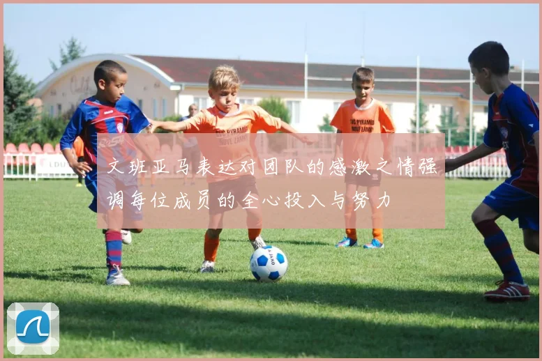 文班亚马表达对团队的感激之情强调每位成员的全心投入与努力