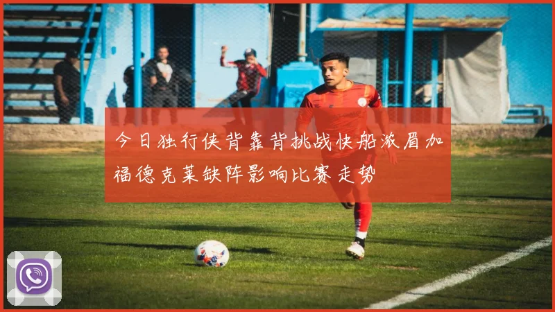 今日独行侠背靠背挑战快船浓眉加福德克莱缺阵影响比赛走势