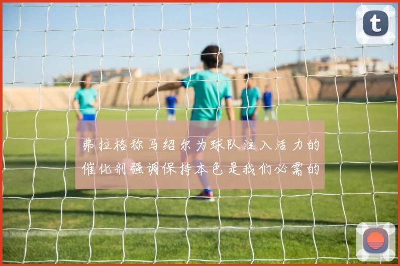 弗拉格称马绍尔为球队注入活力的催化剂强调保持本色是我们必需的