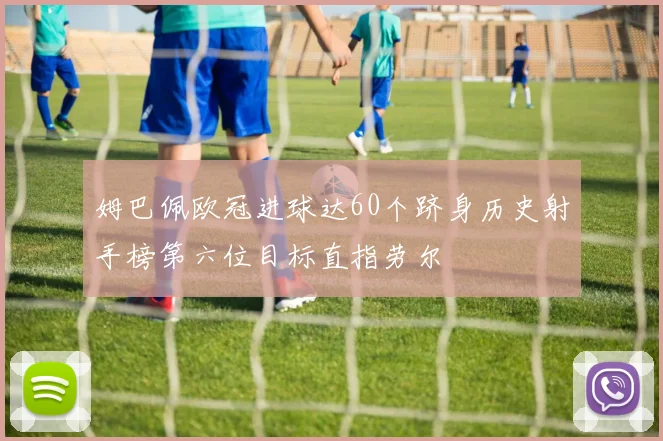 姆巴佩欧冠进球达60个跻身历史射手榜第六位目标直指劳尔