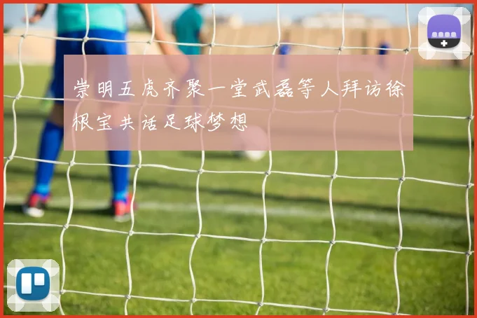 崇明五虎齐聚一堂武磊等人拜访徐根宝共话足球梦想
