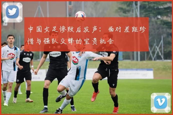 中国女足惨败后发声：面对差距珍惜与强队交锋的宝贵机会