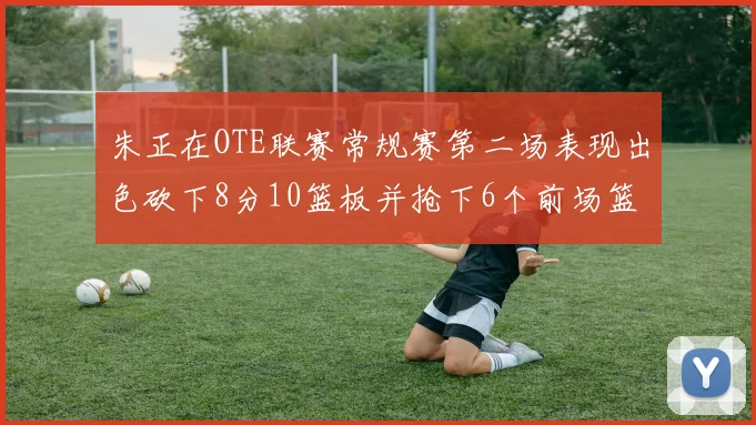 朱正在OTE联赛常规赛第二场表现出色砍下8分10篮板并抢下6个前场篮板