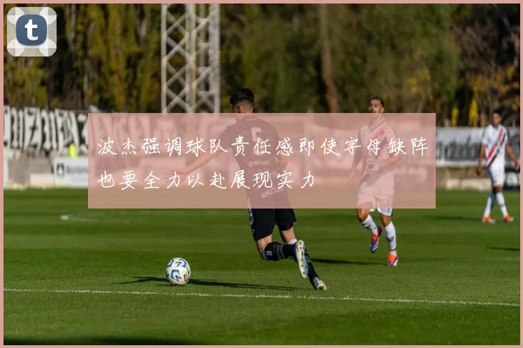波杰强调球队责任感即使字母缺阵也要全力以赴展现实力