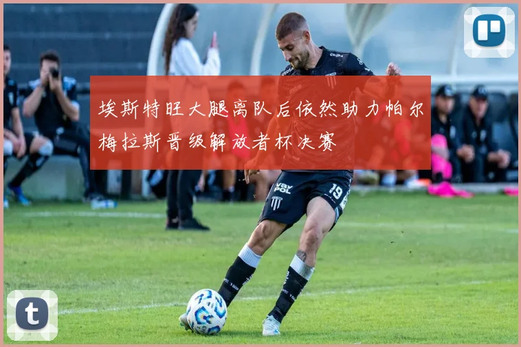 埃斯特旺大腿离队后依然助力帕尔梅拉斯晋级解放者杯决赛