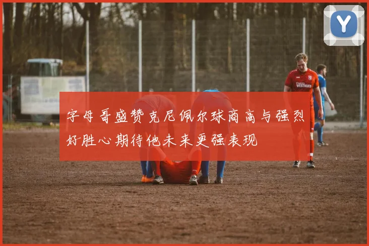 字母哥盛赞克尼佩尔球商高与强烈好胜心期待他未来更强表现