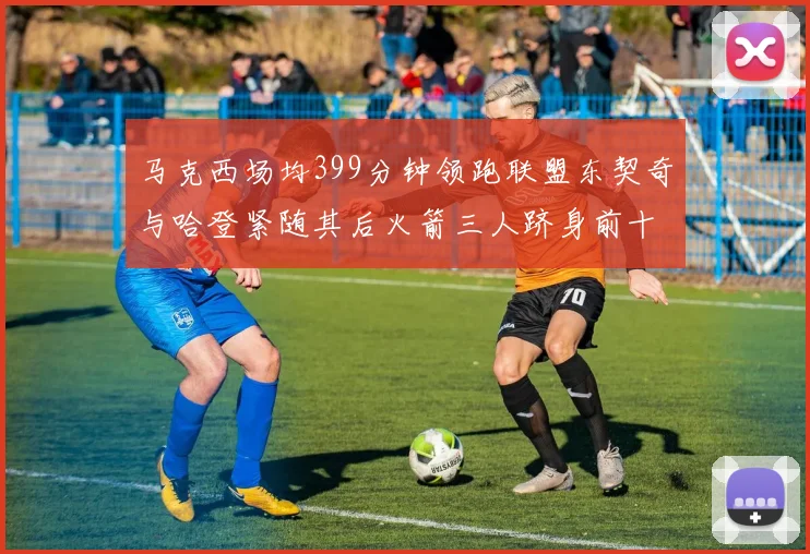 马克西场均399分钟领跑联盟东契奇与哈登紧随其后火箭三人跻身前十