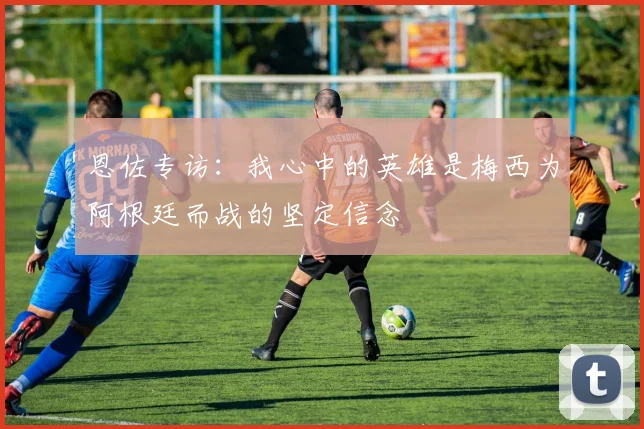 恩佐专访：我心中的英雄是梅西为阿根廷而战的坚定信念