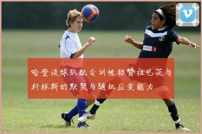 哈登谈球队配合训练称赞祖巴茨与科林斯的默契与随机应变能力