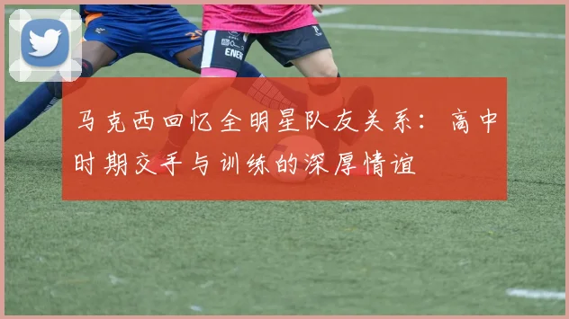马克西回忆全明星队友关系：高中时期交手与训练的深厚情谊